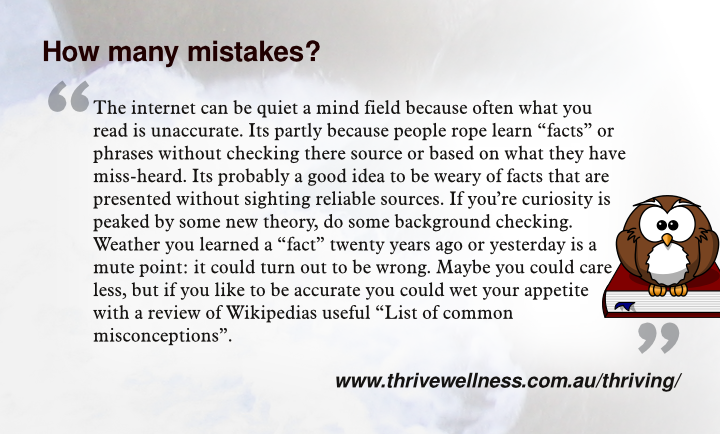The internet can be quiet a mind field because often what you read is unaccurate. Its partly because people rope learn facts or phrases without checking there source or based on what they have miss-heard. Its probably a good idea to be weary of facts that are presented without sighting reliable sources. If you’re curiosity is peaked by some new theory, do some background checking. Weather you learned a fact twenty years ago or yesterday is a mute point: it could turn out to be wrong. Maybe you could care less, but if you like to be accurate you could wet your appetite with a review of Wikipedias useful List of common misconceptions.